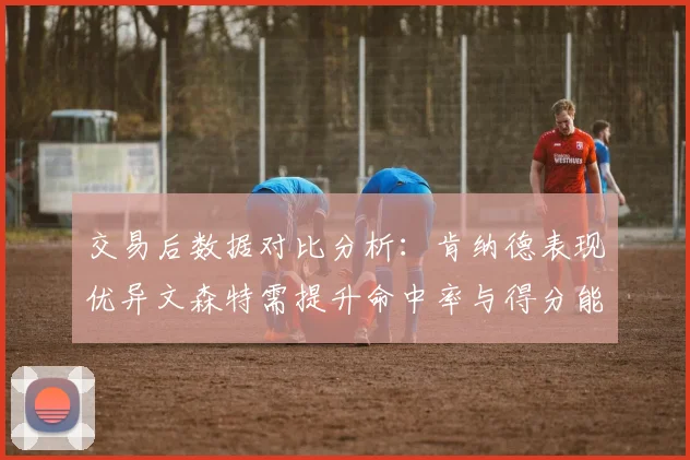 交易后数据对比分析：肯纳德表现优异文森特需提升命中率与得分能力