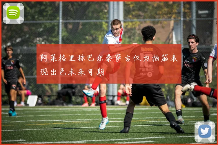 阿莱格里称巴尔泰萨吉仅为抽筋表现出色未来可期