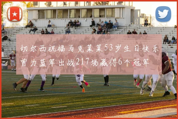 切尔西祝福马克莱莱53岁生日快乐曾为蓝军出战217场赢得6个冠军
