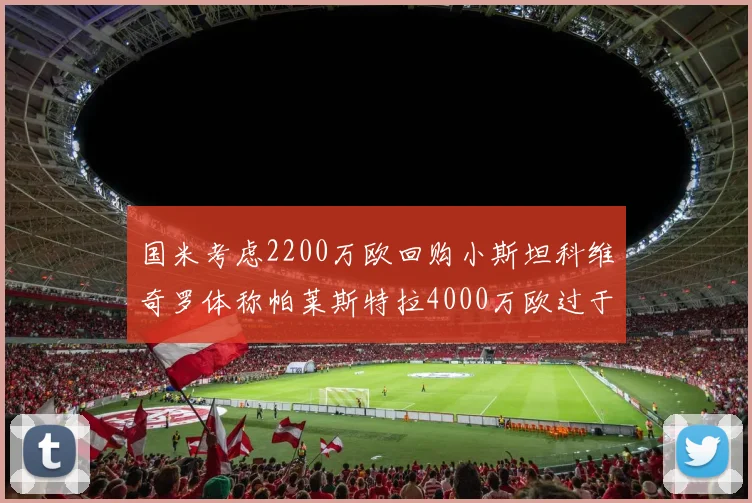国米考虑2200万欧回购小斯坦科维奇罗体称帕莱斯特拉4000万欧过于昂贵