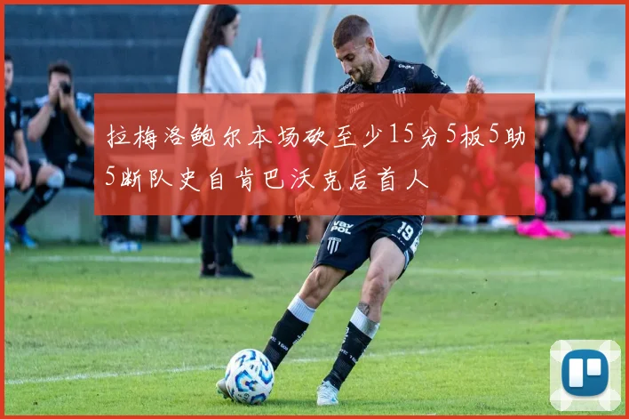 拉梅洛鲍尔本场砍至少15分5板5助5断队史自肯巴沃克后首人