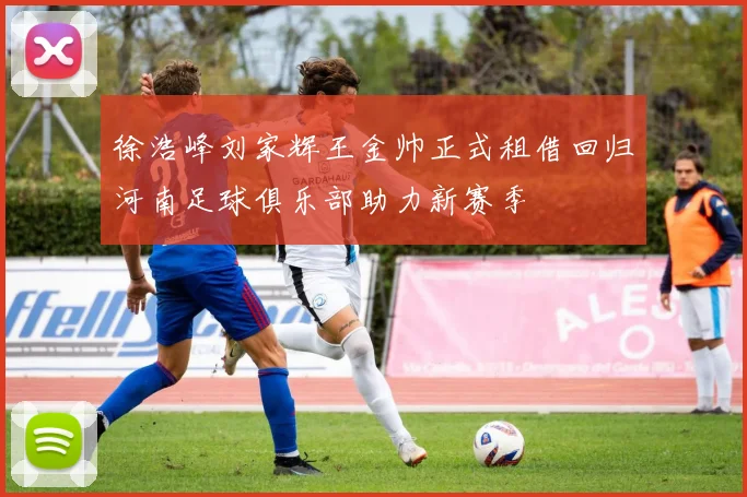 徐浩峰刘家辉王金帅正式租借回归河南足球俱乐部助力新赛季