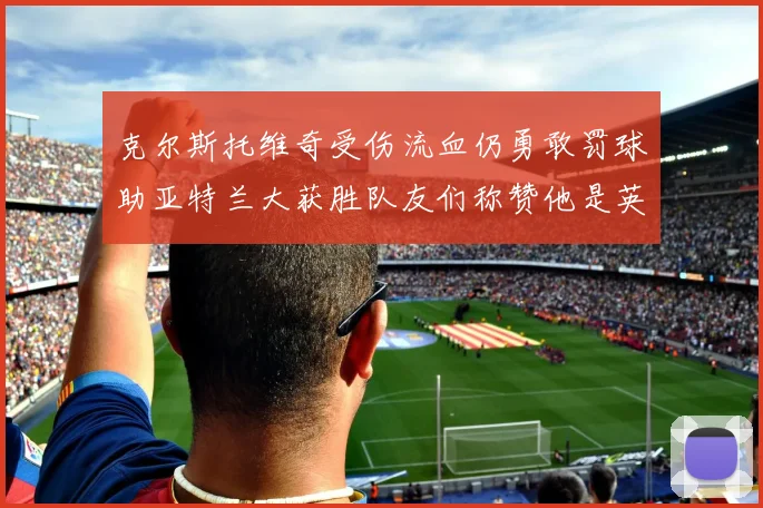 克尔斯托维奇受伤流血仍勇敢罚球助亚特兰大获胜队友们称赞他是英雄