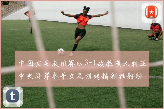 中国女足友谊赛以3-1战胜澳大利亚中央海岸水手女足刘靖精彩抽射助球队取胜