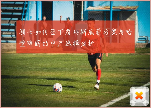 骑士如何签下詹姆斯底薪方案与哈登降薪的中产选择分析