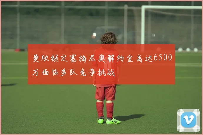 曼联锁定塞梅尼奥解约金高达6500万面临多队竞争挑战