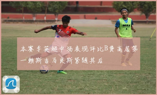 本赛季英超中场表现评比B费高居第一赖斯吉马良斯紧随其后