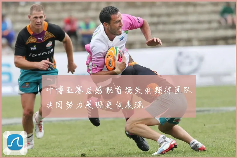 叶博亚赛后感慨首场失利期待团队共同努力展现更佳表现