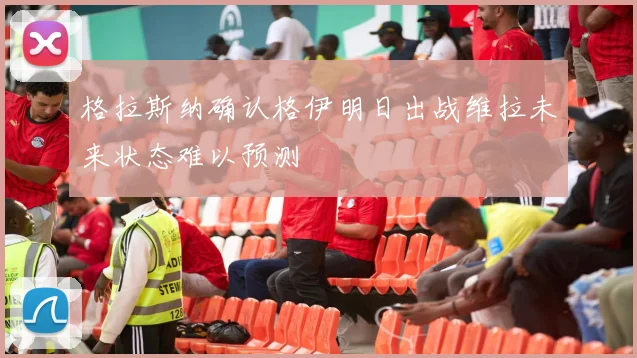 格拉斯纳确认格伊明日出战维拉未来状态难以预测