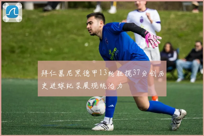 拜仁慕尼黑德甲13轮狂揽37分创历史进球纪录展现统治力