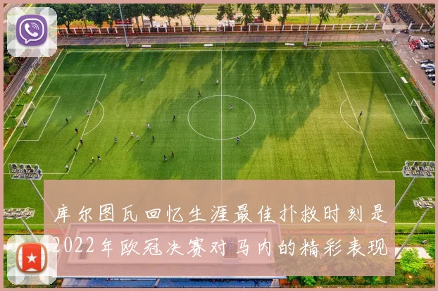 库尔图瓦回忆生涯最佳扑救时刻是2022年欧冠决赛对马内的精彩表现