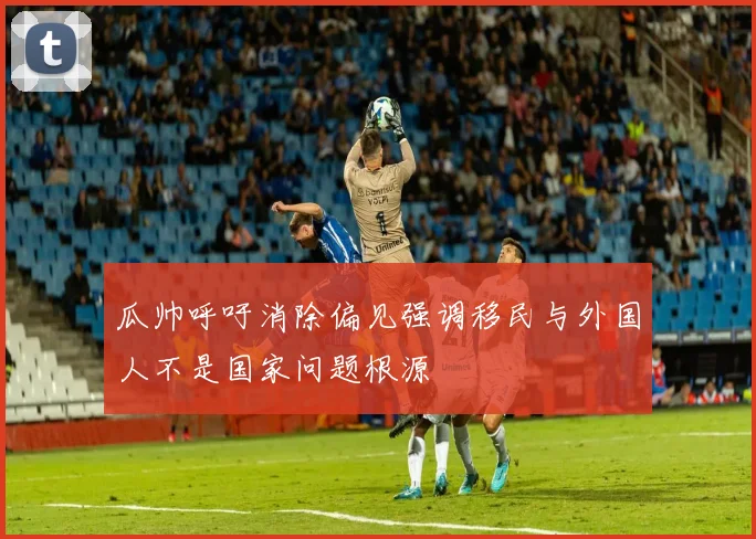 瓜帅呼吁消除偏见强调移民与外国人不是国家问题根源