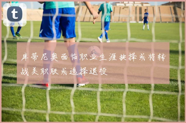库蒂尼奥面临职业生涯抉择或将转战美职联或选择退役