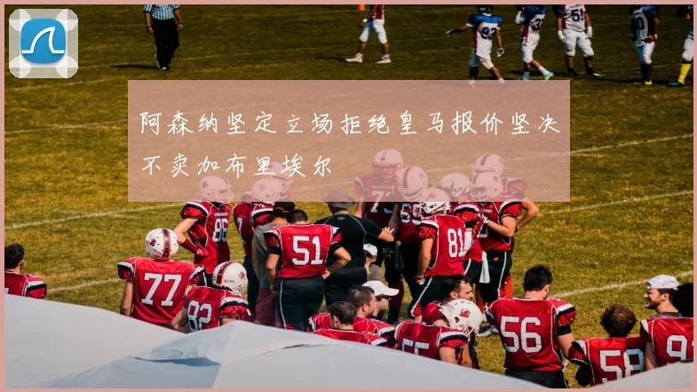 阿森纳坚定立场拒绝皇马报价坚决不卖加布里埃尔