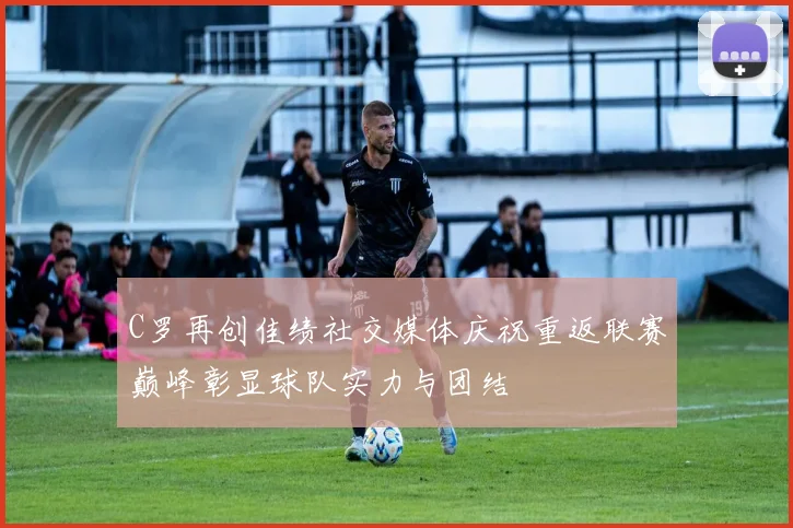C罗再创佳绩社交媒体庆祝重返联赛巅峰彰显球队实力与团结