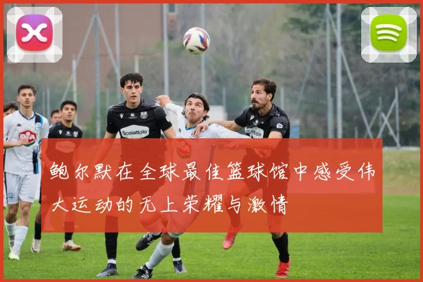 鲍尔默在全球最佳篮球馆中感受伟大运动的无上荣耀与激情
