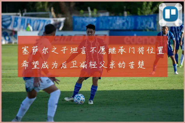 塞萨尔之子坦言不愿继承门将位置希望成为后卫减轻父亲的苦楚