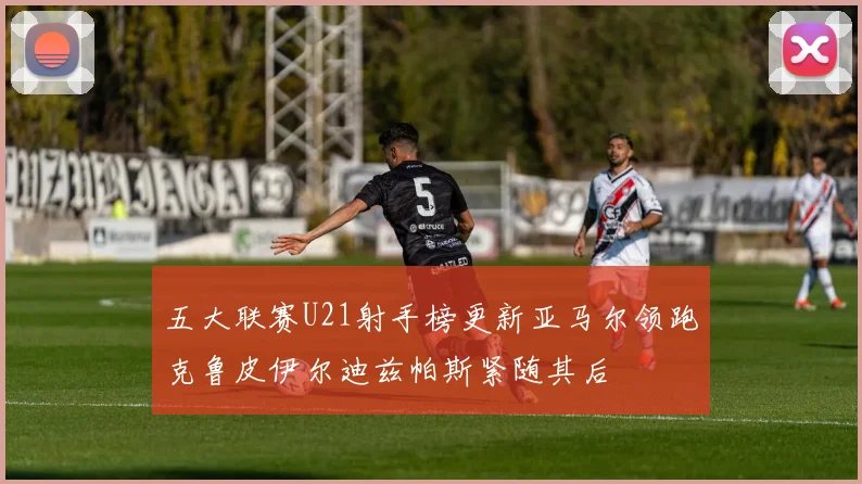 五大联赛U21射手榜更新亚马尔领跑克鲁皮伊尔迪兹帕斯紧随其后