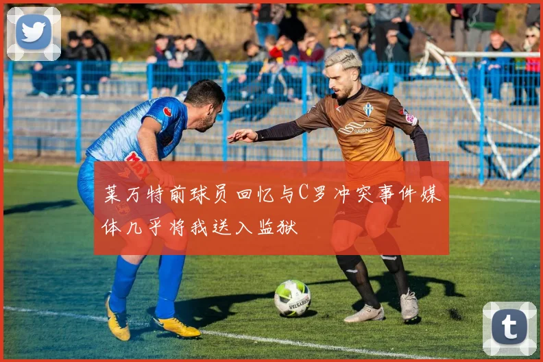 莱万特前球员回忆与C罗冲突事件媒体几乎将我送入监狱