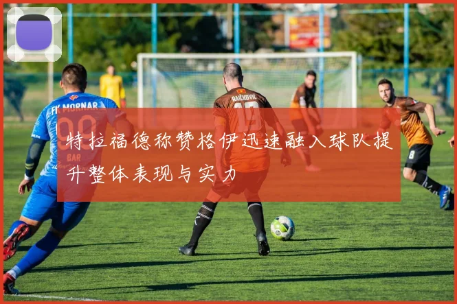 特拉福德称赞格伊迅速融入球队提升整体表现与实力