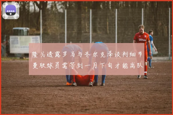 隆戈透露罗马与齐尔克泽谈判细节曼联球员需等到一月下旬才能离队