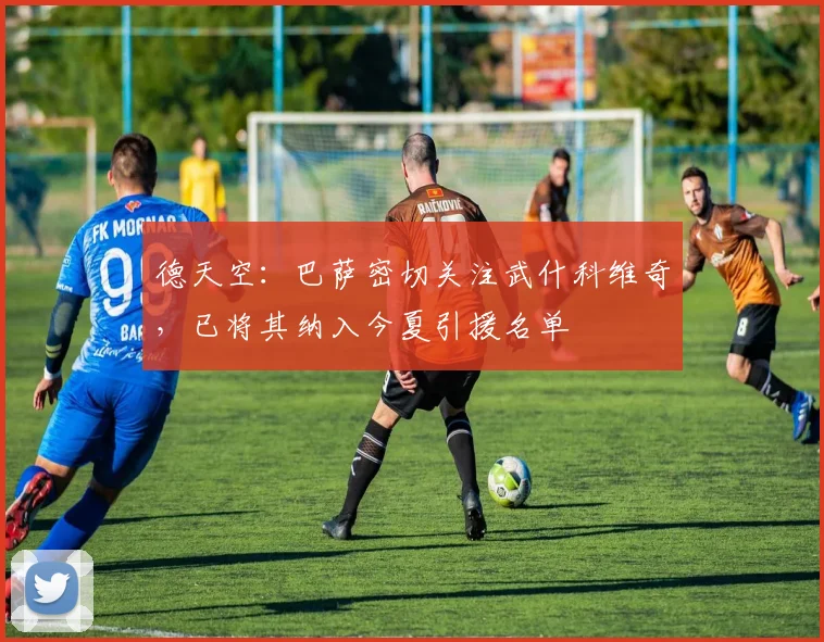德天空：巴萨密切关注武什科维奇，已将其纳入今夏引援名单
