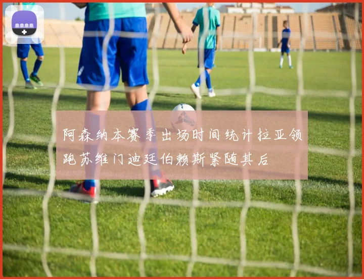 阿森纳本赛季出场时间统计拉亚领跑苏维门迪廷伯赖斯紧随其后