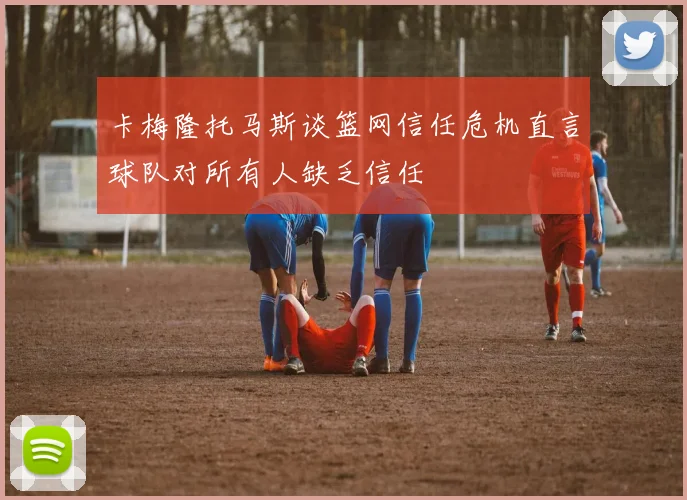 卡梅隆托马斯谈篮网信任危机直言球队对所有人缺乏信任