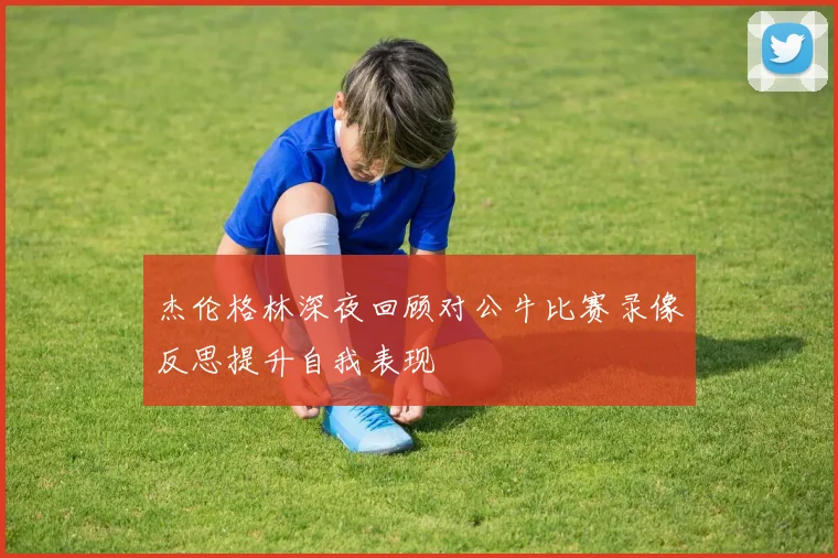 杰伦格林深夜回顾对公牛比赛录像反思提升自我表现