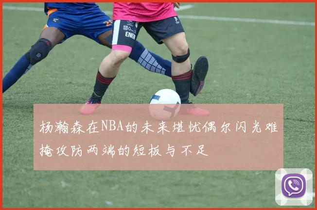 杨瀚森在NBA的未来堪忧偶尔闪光难掩攻防两端的短板与不足